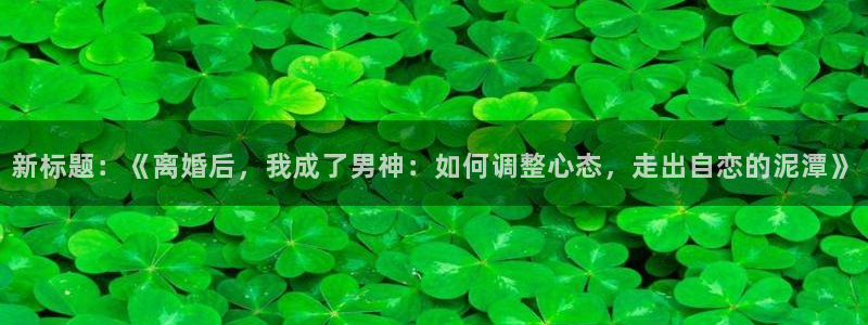 bbin视讯官方网站：新标题：《离婚后，我成了男神：如何调整心态，走出自恋的泥潭》