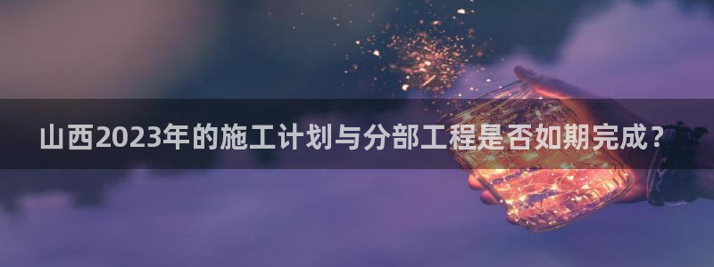 bbin视讯4注册：山西2023年的施工计划与分部工程是否如期完成？