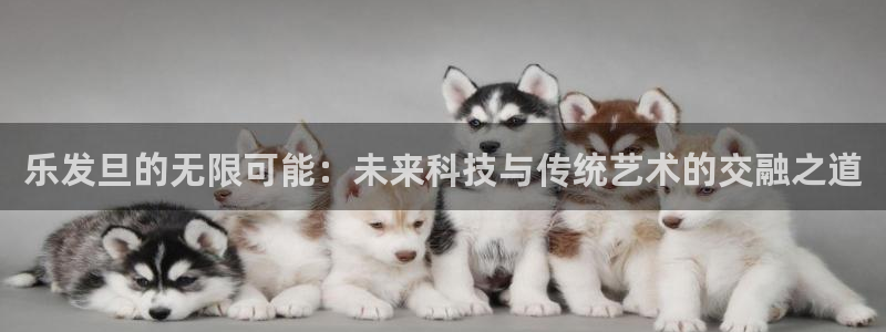 bbin视讯体育注册代理：乐发旦的无限可能：未来科技与传统艺术的交融之道